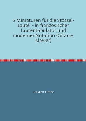 5 Miniaturen für die Stössel-Laute – in französischer Lautentabulatur und moderner Notation (Gitarre, Klavier) von Timpe,  Carsten