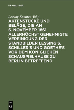Aktenstücke und Beläge, die am 6. November 1861 allerhöchst genehmigte Vereinigung der Standbilder Lessing’s, Schiller’s und Goethe’s vor dem Königlichen Schauspielhause zu Berlin betreffend von Lessing-Komitee