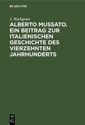 Alberto Mussato. Ein Beitrag zur italienischen Geschichte des vierzehnten Jahrhunderts von Wychgram,  J.