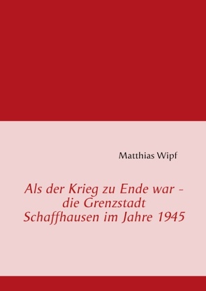 Als der Krieg zu Ende war – die Grenzstadt Schaffhausen im Jahre 1945 von Wipf,  Matthias