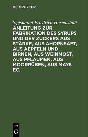 Anleitung zur Fabrikation des Syrups und der Zuckers aus Stärke, aus Ahornsaft, aus Aepfeln und Birnen, aus Weinmost, aus Pflaumen, aus Moorrüben, aus Mays ec. von Hermbstaedt,  Sigismund Friedrich