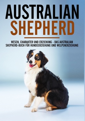 Australian Shepherd Bibel – Wesen, Charakter und Erziehung – Das Australian Shepherd Buch für Hundeerziehung und Welpenerziehung von Böhm,  Markus