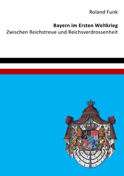 Bayern im Ersten Weltkrieg – Zwischen Reichstreue und Reichsverdrossenheit von Funk,  Roland