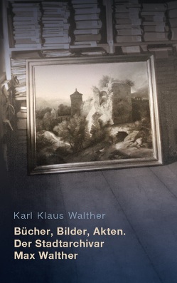 Bücher, Bilder, Akten. Der Stadtarchivar Max Walther (1899-1976) von Walther,  Karl Klaus