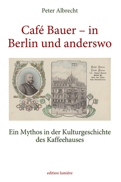 Café Bauer – in Berlin und anderswo. Ein Mythos in der Kulturgeschichte des Kaffeehauses von Peter,  Albrecht