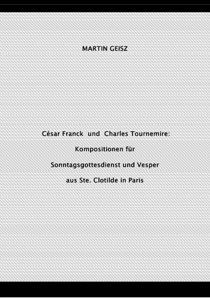 César Franck und Charles Tournemire: Kompositionen für Sonntagsgottesdienst und Vesper aus Ste. Clotilde in Paris von Geisz,  Martin