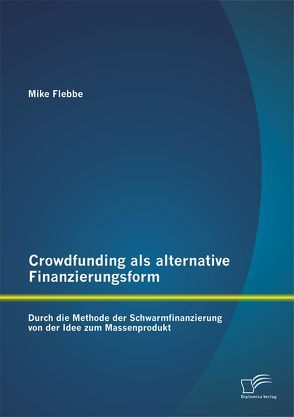 Crowdfunding als alternative Finanzierungsform: Durch die Methode der Schwarmfinanzierung von der Idee zum Massenprodukt von Flebbe,  Mike