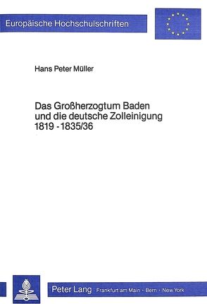 Das Grossherzogtum Baden und die deutsche Zolleinigung 1819-1835/36 von Müller,  Hans Peter
