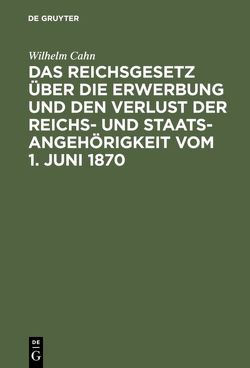 Das Reichsgesetz über die Erwerbung und den Verlust der Reichs- und Staatsangehörigkeit vom 1. Juni 1870 von Cahn,  Wilhelm