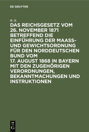 Das Reichsgesetz vom 26. November 1871 betreffend die Einführung der Maaß- und Gewichtsordnung für den Norddeutschen Bund vom 17. August 1868 in Bayern mit den zugehörigen Verordnungen, Bekanntmachungen und Instruktionen von N. A.