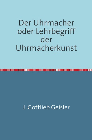 Der Uhrmacher oder Lehrbegriff der Uhrmacherkunst von Geißler,  J. G.