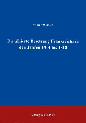 Die alliierte Besetzung Frankreichs in den Jahren 1814 bis 1818 von Wacker,  Volker
