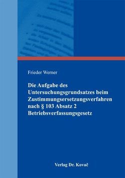 Die Aufgabe des Untersuchungsgrundsatzes beim Zustimmungsersetzungsverfahren nach § 103 Absatz 2 Betriebsverfassungsgesetz von Werner,  Frieder