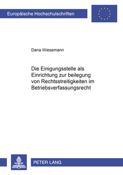 Die Einigungsstelle als Einrichtung zur Beilegung von Rechtsstreitigkeiten im Betriebsverfassungsrecht von Wiesemann,  Dana