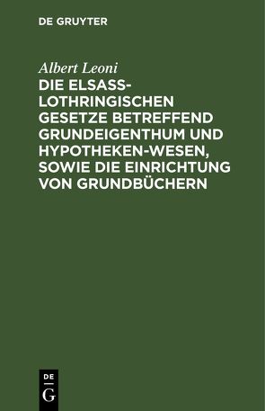 Die Elsaß-Lothringischen Gesetze betreffend Grundeigenthum und Hypothekenwesen, sowie die Einrichtung von Grundbüchern von Leoni,  Albert