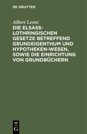 Die Elsaß-Lothringischen Gesetze betreffend Grundeigenthum und Hypothekenwesen, sowie die Einrichtung von Grundbüchern von Leoni,  Albert