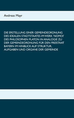 Die Erstellung einer Gemeindeordnung des idealen Stadtstaates im Werk ‚Nomoi‘ des Philosophen Platon in Analogie zu der Gemeindeordnung für den Freistaat Bayern im Hinblick auf Struktur, Aufgaben und Organe der Gemeinde von Mayr,  Andreas