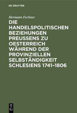Die handelspolitischen Beziehungen Preußens zu Oesterreich während der provinziellen Selbständigkeit Schlesiens 1741–1806 von Fechner,  Hermann