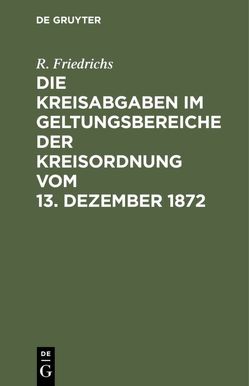 Die Kreisabgaben im Geltungsbereiche der Kreisordnung vom 13. Dezember 1872 von Friedrichs,  R.