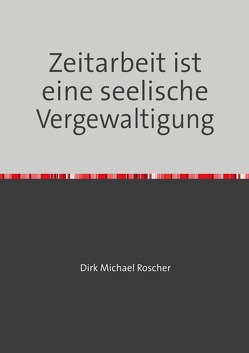 Die Moderne Sklaverei in unserer Gesellschaft / Zeitarbeit ist eine seelische Vergewaltigung von Roscher,  Dr. Michael