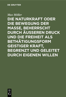 Die Naturkraft oder die Bewegung der Masse, beherrscht durch äußeren Druck und die Freiheit als Bethätigungsform geistiger Kraft, begrenzt und geleitet durch eigenen Willen von Moeller,  Max