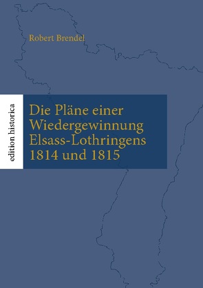 Die Pläne einer Wiedergewinnung Elsass-Lothringens 1814 und 1815 von Brendel,  Robert, Büchen,  Tobias