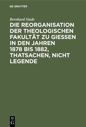 Die Reorganisation der Theologischen Fakultät zu Giessen in den Jahren 1878 bis 1882, Thatsachen, nicht Legende von Stade,  Bernhard