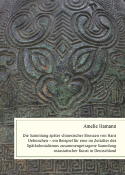 Die Sammlung später chinesischer Bronzen von Hans Oehmichen – ein Beispiel für eine im Zeitalter des Spätkolonialismus zusammengetragene Sammlung ostasiatischer Kunst in Deutschland von Hamann,  Amelie
