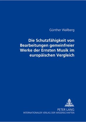 Die Schutzfähigkeit von Bearbeitungen gemeinfreier Werke der Ernsten Musik im europäischen Vergleich von Wallberg,  Günther