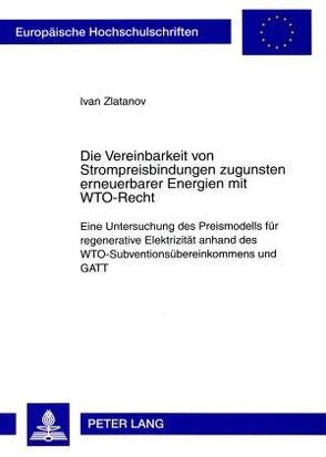 Die Vereinbarkeit von Strompreisbindungen zugunsten erneuerbarer Energien mit WTO-Recht von Zlatanov,  Ivan