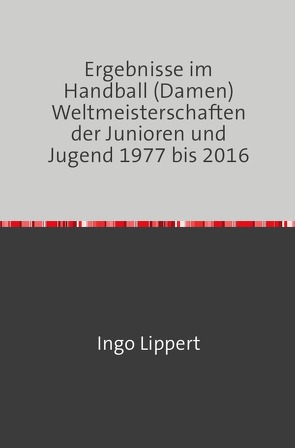 Ergebnisse im Handball (Damen) Weltmeisterschaften der Junioren und Jugend 1977 bis 2016 von Lippert,  Ingo