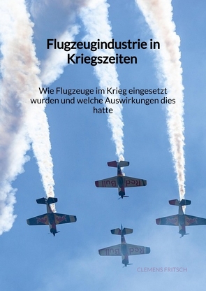 Flugzeugindustrie in Kriegszeiten – Wie Flugzeuge im Krieg eingesetzt wurden und welche Auswirkungen dies hatte von Fritsch,  Clemens