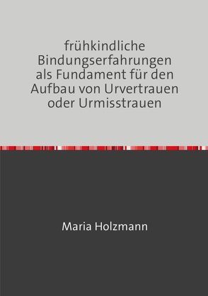frühkindliche Bindungserfahrungen als Fundament für den Aufbau von Urvertrauen oder Urmisstrauen von Holzmann,  Maria