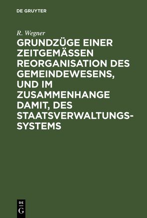 Grundzüge einer zeitgemäßen Reorganisation des Gemeindewesens, und im Zusammenhange damit, des Staatsverwaltungssystems von Wegner,  R.