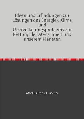 Ideen und Erfindungen zur Lösungen des Energie-, Klima und Übervölkerungsproblems zur Rettung der Menschheit und unserem Planeten von Lüscher,  Markus Daniel