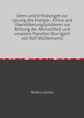 Ideen und Erfindungen zur Lösungen des Energie-, Klima und Übervölkerungsproblems zur Rettung der Menschheit und unserem Planeten von Luescher,  Markus