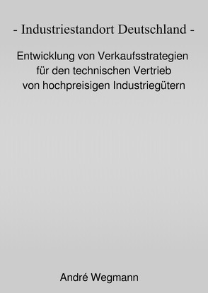 Industriestandort Deutschland – Entwicklung von Verkaufsstrategien für den technischen Vertrieb von hochpreisigen Industriegütern von Wegmann,  André