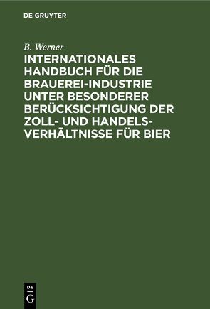 Internationales Handbuch für die Brauerei-Industrie unter besonderer Berücksichtigung der Zoll- und Handelsverhältnisse für Bier von Werner,  B.