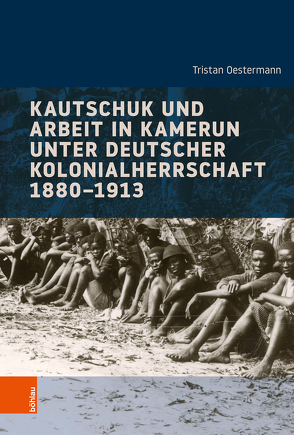 Kautschuk und Arbeit in Kamerun unter deutscher Kolonialherrschaft 1880-1913 von Bösch,  Frank, Oestermann,  Tristan, von Hirschhausen,  Ulrike