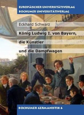 König Ludwig I. von Bayern, die Künstler und die Dampfwagen von Schwarz,  Eckhard