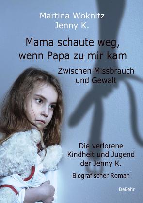 Mama schaute weg, wenn Papa zu mir kam – Zwischen Missbrauch und Gewalt – Die verlorene Kindheit und Jugend der Jenny K. – Biografischer Roman von K.,  Jenny, Woknitz,  Martina