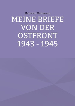 Meine Briefe von der Ostfront 1943 – 1945 von Kaumann,  Heinrich, Kaumann-Harsch,  Herta, Kaumann-Munoz,  Gudrun