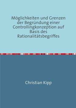 Möglichkeiten und Grenzen der Begründung einer Controllingkonzeption auf Basis des Rationalitätsbegriffes von Kipp,  Christian