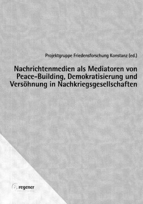Nachrichtenmedien als Mediatoren von Peace-Building, Demokratisierung und Versöhnung in Nachkriegsgesellschaften von Projektgruppe Friedensforschung Konstanz
