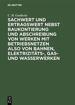 Sachwert und Ertragswert nebst Baukontierung und Abschreibung von Werken mit Betriebsnetzen also von Bahnen, Elektrizitäts-, Gas- und Wasserwerken von Goedecke,  C. H.