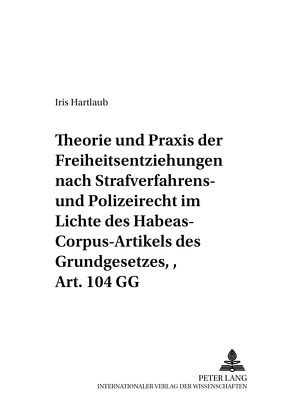 Theorie und Praxis der Freiheitsentziehungen nach Strafverfahrens- und Polizeirecht – im Lichte des Habeas-Corpus-Artikels des Grundgesetzes, Art. 104 GG von Hartlaub,  Iris