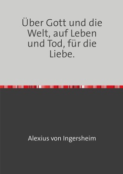 Über Gott und die Welt, auf Leben und Tod, für die Liebe. von von Ingersheim,  Alexius