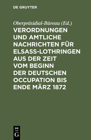 Verordnungen und Amtliche Nachrichten für Elsaß-Lothringen aus der Zeit vom Beginn der deutschen Occupation bis Ende März 1872 von Oberpräsidial-Büreau