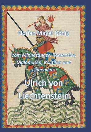 Vom Minnesänger, Romancier, Diplomaten, Politiker und Liebenden: Ulrich von Liechtenstein von König,  Florian Mayer