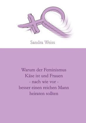 Warum der Feminismus Käse ist und Frauen – nach wie vor – besser einen reichen Mann heiraten sollten von Weiss,  Sandra